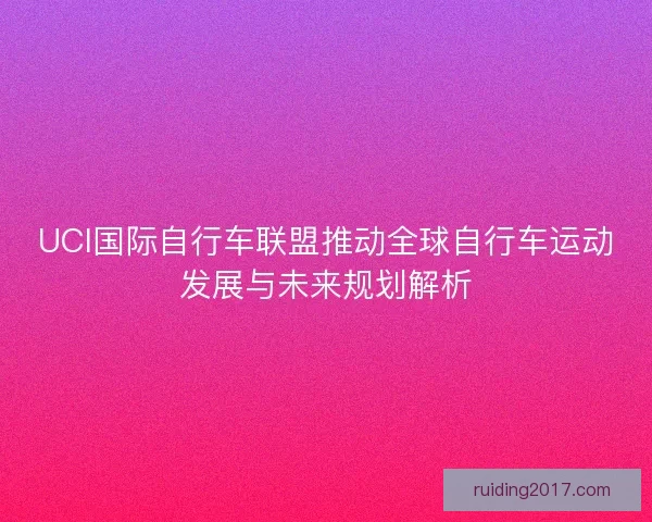 UCI国际自行车联盟推动全球自行车运动发展与未来规划解析