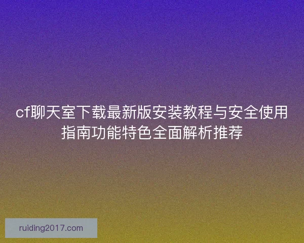 cf聊天室下载最新版安装教程与安全使用指南功能特色全面解析推荐