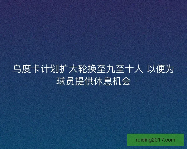 乌度卡计划扩大轮换至九至十人 以便为球员提供休息机会